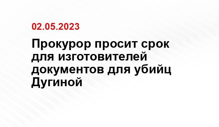 Прокурор просит срок для изготовителей документов для убийц Дугиной