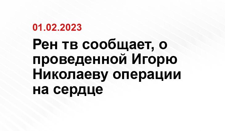 Рен тв сообщает, о проведенной Игорю Николаеву операции на сердце